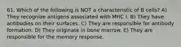 61. Which of the following is NOT a characteristic of B cells? A) They recognize antigens associated with MHC I. B) They have antibodies on their surfaces. C) They are responsible for antibody formation. D) They originate in bone marrow. E) They are responsible for the memory response.