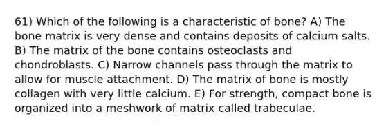 61) Which of the following is a characteristic of bone? A) The bone matrix is very dense and contains deposits of calcium salts. B) The matrix of the bone contains osteoclasts and chondroblasts. C) Narrow channels pass through the matrix to allow for muscle attachment. D) The matrix of bone is mostly collagen with very little calcium. E) For strength, compact bone is organized into a meshwork of matrix called trabeculae.