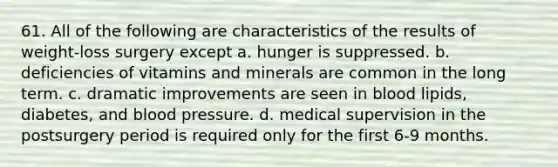 61. All of the following are characteristics of the results of weight-loss surgery except a. hunger is suppressed. b. deficiencies of vitamins and minerals are common in the long term. c. dramatic improvements are seen in blood lipids, diabetes, and blood pressure. d. medical supervision in the postsurgery period is required only for the first 6-9 months.