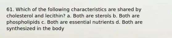 61. Which of the following characteristics are shared by cholesterol and lecithin? a. Both are sterols b. Both are phospholipids c. Both are essential nutrients d. Both are synthesized in the body