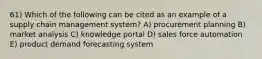 61) Which of the following can be cited as an example of a supply chain management system? A) procurement planning B) market analysis C) knowledge portal D) sales force automation E) product demand forecasting system