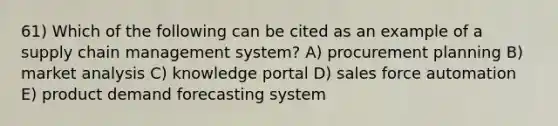 61) Which of the following can be cited as an example of a supply chain management system? A) procurement planning B) market analysis C) knowledge portal D) sales force automation E) product demand forecasting system