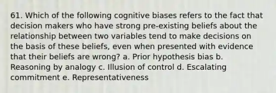 61. Which of the following cognitive biases refers to the fact that decision makers who have strong pre-existing beliefs about the relationship between two variables tend to make decisions on the basis of these beliefs, even when presented with evidence that their beliefs are wrong? a. Prior hypothesis bias b. Reasoning by analogy c. Illusion of control d. Escalating commitment e. Representativeness