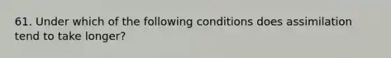 61. Under which of the following conditions does assimilation tend to take longer?