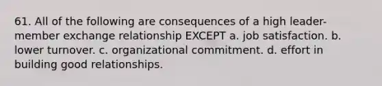 61. All of the following are consequences of a high leader-member exchange relationship EXCEPT a. job satisfaction. b. lower turnover. c. organizational commitment. d. effort in building good relationships.