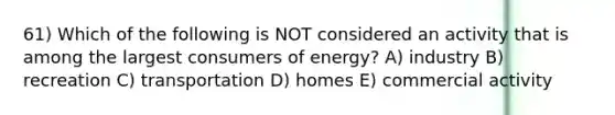 61) Which of the following is NOT considered an activity that is among the largest consumers of energy? A) industry B) recreation C) transportation D) homes E) commercial activity