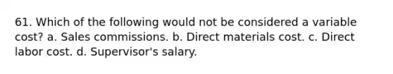 61. Which of the following would not be considered a variable cost? a. Sales commissions. b. Direct materials cost. c. Direct labor cost. d. Supervisor's salary.