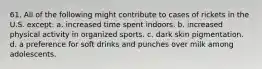 61. All of the following might contribute to cases of rickets in the U.S. except: a. increased time spent indoors. b. increased physical activity in organized sports. c. dark skin pigmentation. d. a preference for soft drinks and punches over milk among adolescents.