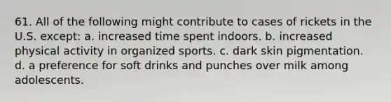 61. All of the following might contribute to cases of rickets in the U.S. except: a. increased time spent indoors. b. increased physical activity in organized sports. c. dark skin pigmentation. d. a preference for soft drinks and punches over milk among adolescents.