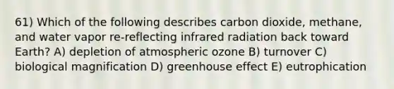 61) Which of the following describes carbon dioxide, methane, and water vapor re-reflecting infrared radiation back toward Earth? A) depletion of atmospheric ozone B) turnover C) biological magnification D) greenhouse effect E) eutrophication