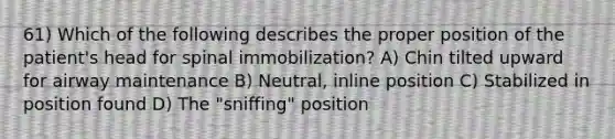 61) Which of the following describes the proper position of the patient's head for spinal immobilization? A) Chin tilted upward for airway maintenance B) Neutral, inline position C) Stabilized in position found D) The "sniffing" position