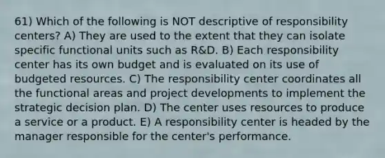 61) Which of the following is NOT descriptive of responsibility centers? A) They are used to the extent that they can isolate specific functional units such as R&D. B) Each responsibility center has its own budget and is evaluated on its use of budgeted resources. C) The responsibility center coordinates all the functional areas and project developments to implement the strategic decision plan. D) The center uses resources to produce a service or a product. E) A responsibility center is headed by the manager responsible for the center's performance.