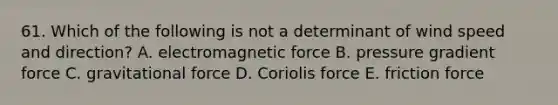 61. Which of the following is not a determinant of wind speed and direction? A. electromagnetic force B. pressure gradient force C. gravitational force D. Coriolis force E. friction force