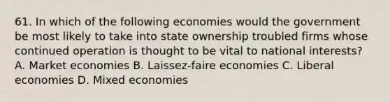 61. In which of the following economies would the government be most likely to take into state ownership troubled firms whose continued operation is thought to be vital to national interests? A. Market economies B. Laissez-faire economies C. Liberal economies D. Mixed economies