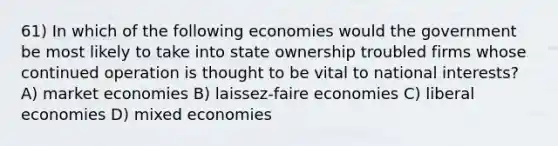 61) In which of the following economies would the government be most likely to take into state ownership troubled firms whose continued operation is thought to be vital to national interests? A) market economies B) laissez-faire economies C) liberal economies D) mixed economies