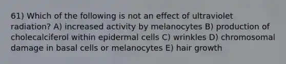 61) Which of the following is not an effect of ultraviolet radiation? A) increased activity by melanocytes B) production of cholecalciferol within epidermal cells C) wrinkles D) chromosomal damage in basal cells or melanocytes E) hair growth