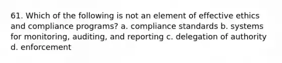 61. Which of the following is not an element of effective ethics and compliance programs? a. compliance standards b. systems for monitoring, auditing, and reporting c. delegation of authority d. enforcement