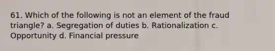 61. Which of the following is not an element of the fraud triangle? a. Segregation of duties b. Rationalization c. Opportunity d. Financial pressure