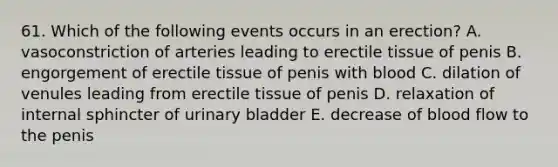 61. Which of the following events occurs in an erection? A. vasoconstriction of arteries leading to erectile tissue of penis B. engorgement of erectile tissue of penis with blood C. dilation of venules leading from erectile tissue of penis D. relaxation of internal sphincter of urinary bladder E. decrease of blood flow to the penis