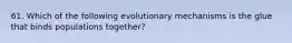 61. Which of the following evolutionary mechanisms is the glue that binds populations together?