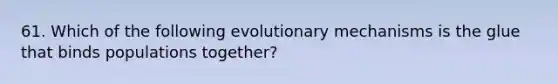 61. Which of the following evolutionary mechanisms is the glue that binds populations together?