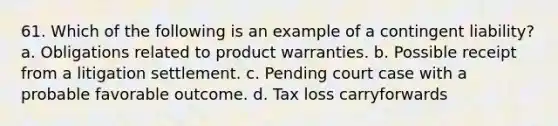 61. Which of the following is an example of a contingent liability? a. Obligations related to product warranties. b. Possible receipt from a litigation settlement. c. Pending court case with a probable favorable outcome. d. Tax loss carryforwards