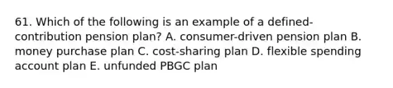 61. Which of the following is an example of a defined-contribution pension plan? A. consumer-driven pension plan B. money purchase plan C. cost-sharing plan D. flexible spending account plan E. unfunded PBGC plan