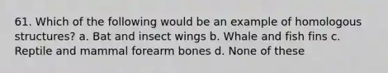 61. Which of the following would be an example of homologous structures? a. Bat and insect wings b. Whale and fish fins c. Reptile and mammal forearm bones d. None of these