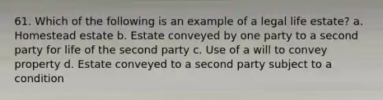 61. Which of the following is an example of a legal life estate? a. Homestead estate b. Estate conveyed by one party to a second party for life of the second party c. Use of a will to convey property d. Estate conveyed to a second party subject to a condition