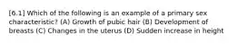 [6.1] Which of the following is an example of a primary sex characteristic? (A) Growth of pubic hair (B) Development of breasts (C) Changes in the uterus (D) Sudden increase in height