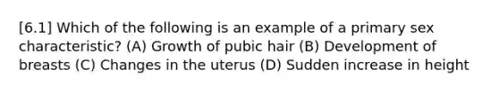 [6.1] Which of the following is an example of a primary sex characteristic? (A) Growth of pubic hair (B) Development of breasts (C) Changes in the uterus (D) Sudden increase in height