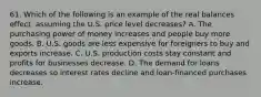 61. Which of the following is an example of the real balances effect, assuming the U.S. price level decreases? A. The purchasing power of money increases and people buy more goods. B. U.S. goods are less expensive for foreigners to buy and exports increase. C. U.S. production costs stay constant and profits for businesses decrease. D. The demand for loans decreases so interest rates decline and loan-financed purchases increase.