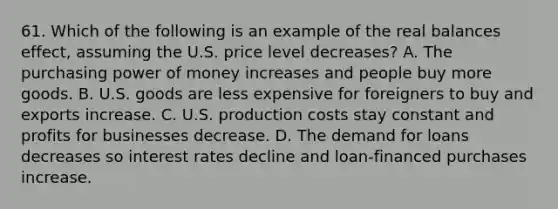 61. Which of the following is an example of the real balances effect, assuming the U.S. price level decreases? A. The purchasing power of money increases and people buy more goods. B. U.S. goods are less expensive for foreigners to buy and exports increase. C. U.S. production costs stay constant and profits for businesses decrease. D. The demand for loans decreases so interest rates decline and loan-financed purchases increase.