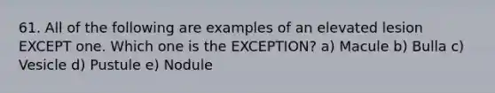 61. All of the following are examples of an elevated lesion EXCEPT one. Which one is the EXCEPTION? a) Macule b) Bulla c) Vesicle d) Pustule e) Nodule