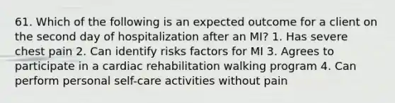 61. Which of the following is an expected outcome for a client on the second day of hospitalization after an MI? 1. Has severe chest pain 2. Can identify risks factors for MI 3. Agrees to participate in a cardiac rehabilitation walking program 4. Can perform personal self-care activities without pain