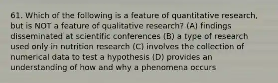 61. Which of the following is a feature of quantitative research, but is NOT a feature of qualitative research? (A) findings disseminated at scientific conferences (B) a type of research used only in nutrition research (C) involves the collection of numerical data to test a hypothesis (D) provides an understanding of how and why a phenomena occurs