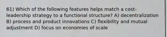 61) Which of the following features helps match a cost-leadership strategy to a functional structure? A) decentralization B) process and product innovations C) flexibility and mutual adjustment D) focus on economies of scale