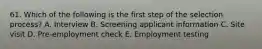 61. Which of the following is the first step of the selection process? A. Interview B. Screening applicant information C. Site visit D. Pre-employment check E. Employment testing