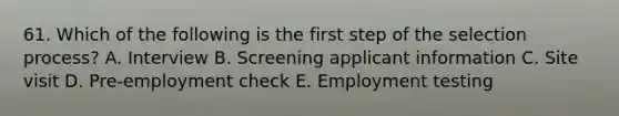 61. Which of the following is the first step of the selection process? A. Interview B. Screening applicant information C. Site visit D. Pre-employment check E. Employment testing