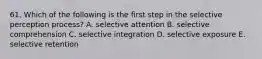 61. Which of the following is the first step in the selective perception process? A. selective attention B. selective comprehension C. selective integration D. selective exposure E. selective retention