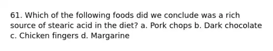 61. Which of the following foods did we conclude was a rich source of stearic acid in the diet? a. Pork chops b. Dark chocolate c. Chicken fingers d. Margarine