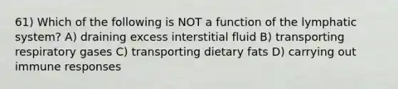 61) Which of the following is NOT a function of the lymphatic system? A) draining excess interstitial fluid B) transporting respiratory gases C) transporting dietary fats D) carrying out immune responses