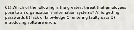 61) Which of the following is the greatest threat that employees pose to an organization's information systems? A) forgetting passwords B) lack of knowledge C) entering faulty data D) introducing software errors