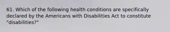 61. Which of the following health conditions are specifically declared by <a href='https://www.questionai.com/knowledge/keiVE7hxWY-the-american' class='anchor-knowledge'>the american</a>s with Disabilities Act to constitute "disabilities?"