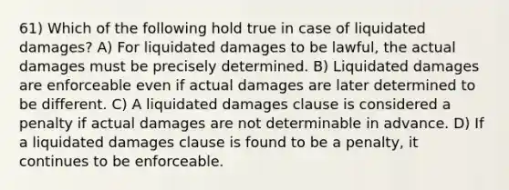 61) Which of the following hold true in case of liquidated damages? A) For liquidated damages to be lawful, the actual damages must be precisely determined. B) Liquidated damages are enforceable even if actual damages are later determined to be different. C) A liquidated damages clause is considered a penalty if actual damages are not determinable in advance. D) If a liquidated damages clause is found to be a penalty, it continues to be enforceable.