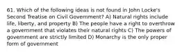 61. Which of the following ideas is not found in John Locke's Second Treatise on Civil Government? A) Natural rights include life, liberty, and property B) The people have a right to overthrow a government that violates their natural rights C) The powers of government are strictly limited D) Monarchy is the only proper form of government