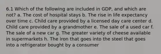 6.1 Which of the following are included in GDP, and which are not? a. The cost of hospital stays b. The rise in life expectancy over time c. Child care provided by a licensed day care center d. Child care provided by a grandmother e. The sale of a used car f. The sale of a new car g. The greater variety of cheese available in supermarkets h. The iron that goes into the steel that goes into a refrigerator bought by a consumer