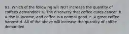 61. Which of the following will NOT increase the quantity of coffees demanded? a. The discovery that coffee cures cancer. b. A rise in income, and coffee is a normal good. c. A great coffee harvest d. All of the above will increase the quantity of coffee demanded.