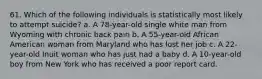 61. Which of the following individuals is statistically most likely to attempt suicide? a. A 78-year-old single white man from Wyoming with chronic back pain b. A 55-year-old African American woman from Maryland who has lost her job c. A 22-year-old Inuit woman who has just had a baby d. A 10-year-old boy from New York who has received a poor report card.