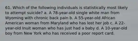 61. Which of the following individuals is statistically most likely to attempt suicide? a. A 78-year-old single white man from Wyoming with chronic back pain b. A 55-year-old African American woman from Maryland who has lost her job c. A 22-year-old Inuit woman who has just had a baby d. A 10-year-old boy from New York who has received a poor report card.